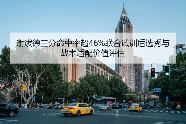 谢泼德三分命中率超46%联合试训后选秀与战术适配价值评估