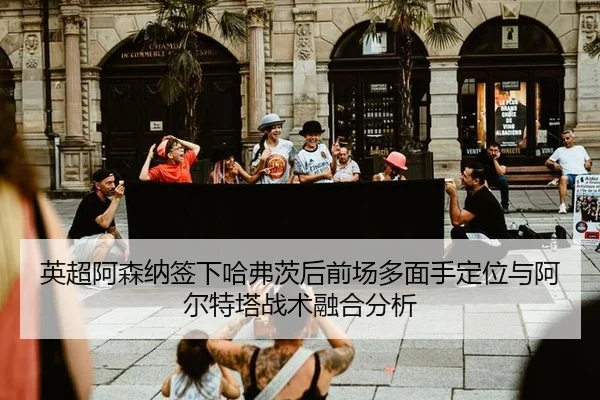 英超阿森纳签下哈弗茨后前场多面手定位与阿尔特塔战术融合分析